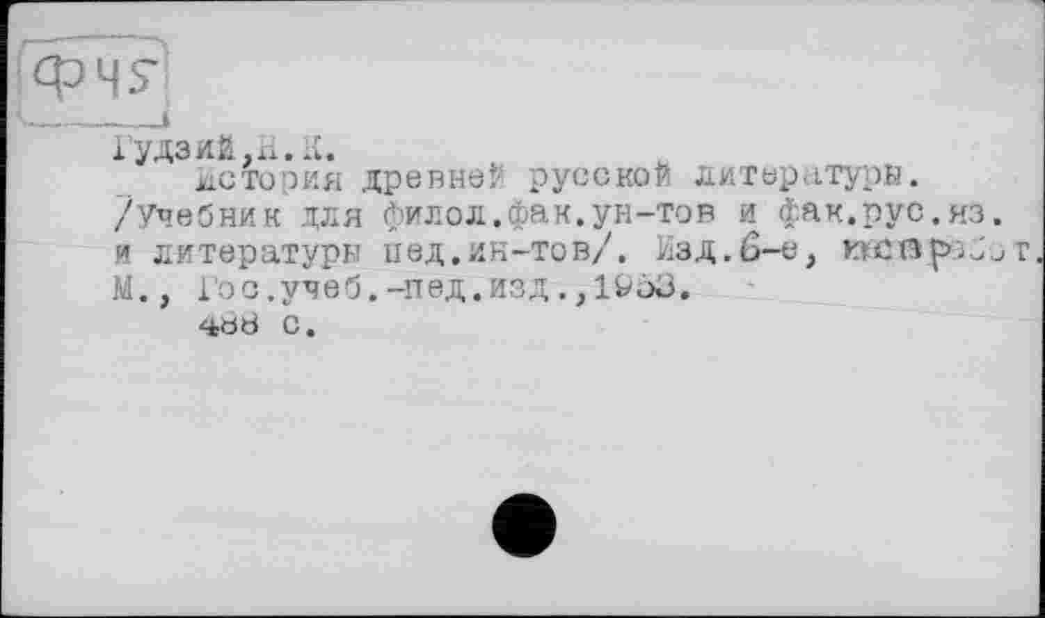 ﻿Гудзий, xi.
История древне? русской литературы. /Учебник для фи л о л. фа к. ун-тов и фак.рус.из. и литературы пед.ин-тов/. Изд.6-е, wsßftpiJor М., Гос.учеб.-пед.изд,,löö3.
4Ö8 с.